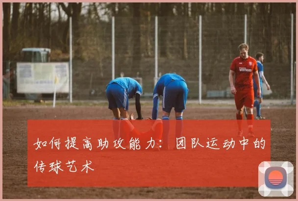 如何提高助攻能力：团队运动中的传球艺术