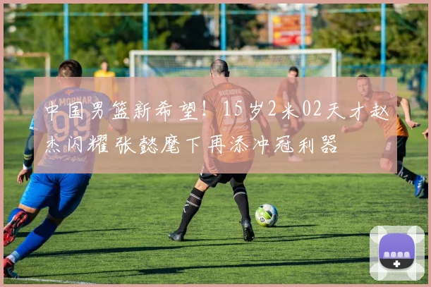中国男篮新希望!15岁2米02天才赵杰闪耀 张懿麾下再添冲冠利器