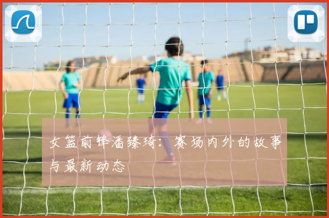 女篮前锋潘臻琦：赛场内外的故事与最新动态