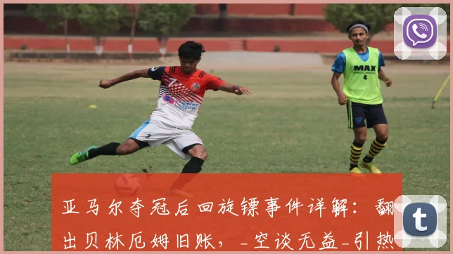 亚马尔夺冠后回旋镖事件详解：翻出贝林厄姆旧账，_空谈无益_引热议
