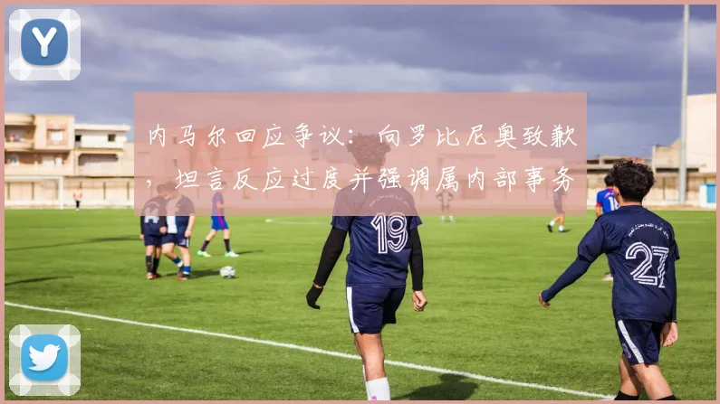 内马尔回应争议：向罗比尼奥致歉，坦言反应过度并强调属内部事务
