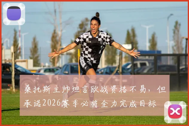 桑托斯主帅坦言欧战资格不易，但承诺2026赛季必将全力完成目标