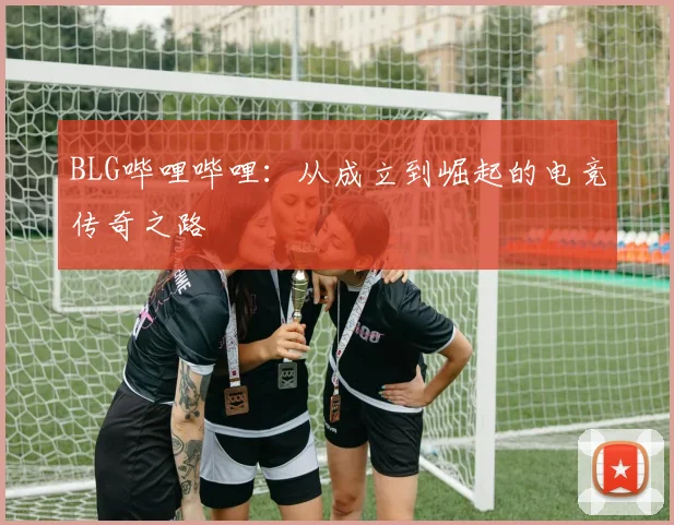 BLG哔哩哔哩：从成立到崛起的电竞传奇之路