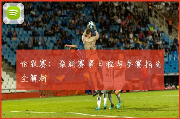 伦敦赛：最新赛事日程与参赛指南全解析
