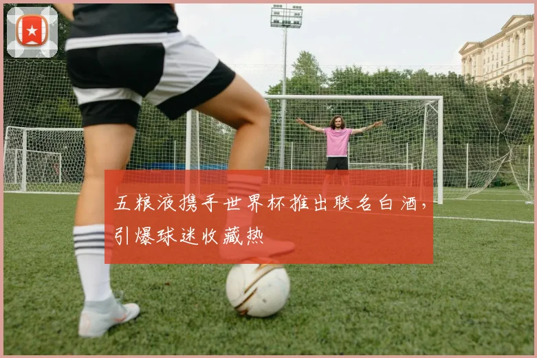 五粮液携手世界杯推出联名白酒，引爆球迷收藏热