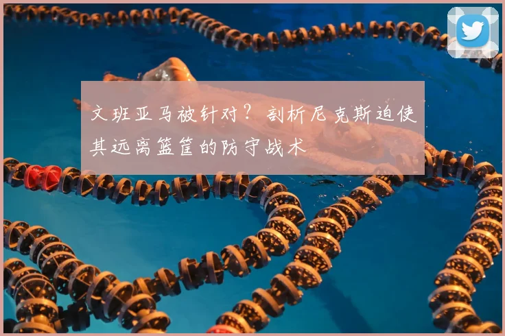 文班亚马被针对？剖析尼克斯迫使其远离篮筐的防守战术