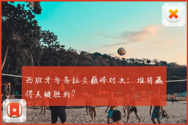西班牙与乌拉圭巅峰对决：谁将赢得关键胜利？