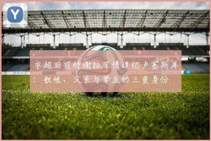 中超旧将特谢拉深情追忆卢塞斯库：教练、父亲与挚友的三重身份