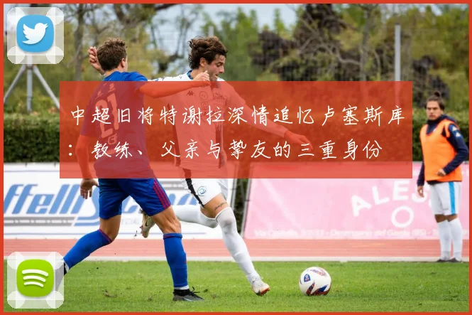 中超旧将特谢拉深情追忆卢塞斯库：教练、父亲与挚友的三重身份