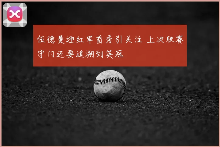 伍德曼迎红军首秀引关注 上次联赛守门还要追溯到英冠