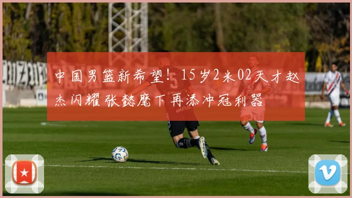 中国男篮新希望！15岁2米02天才赵杰闪耀 张懿麾下再添冲冠利器